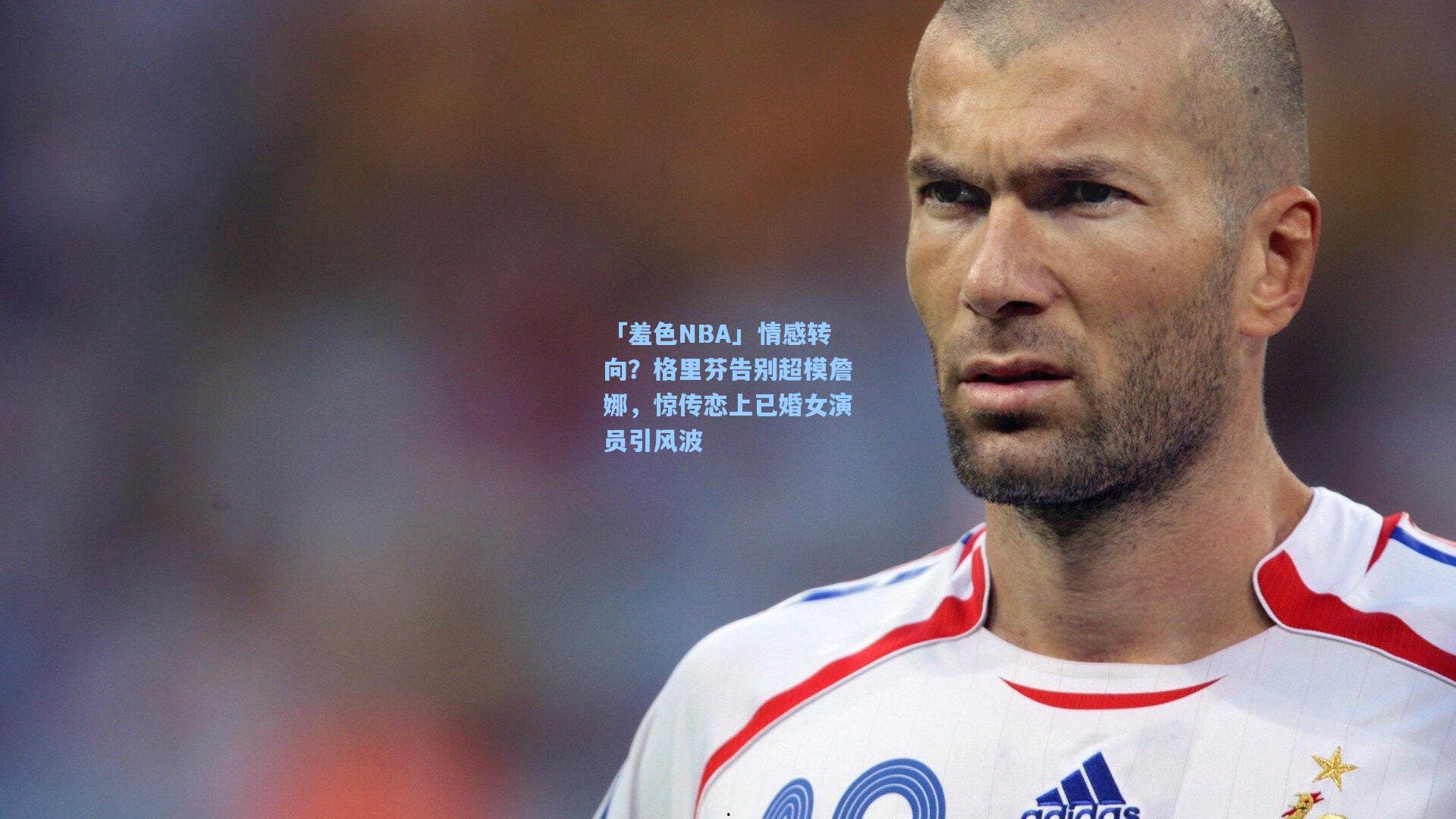 「羞色NBA」情感转向?格里芬告别超模詹娜,惊传恋上已婚女演员引风波
