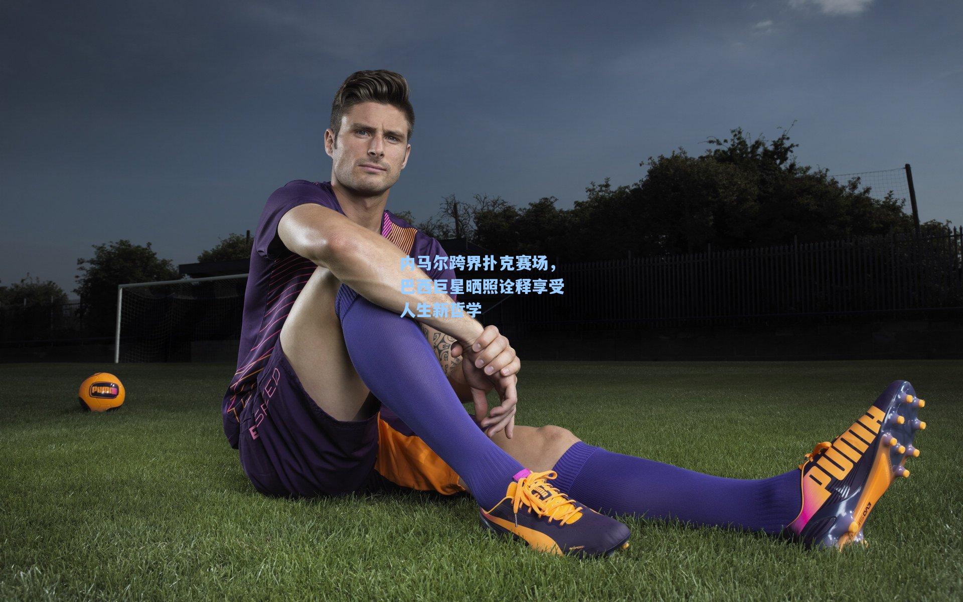 内马尔跨界扑克赛场，巴西巨星晒照诠释享受人生新哲学